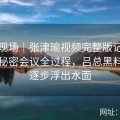 深入现场｜张津瑜视频完整版记录卫生间秘密会议全过程，吕总黑料疑问逐步浮出水面