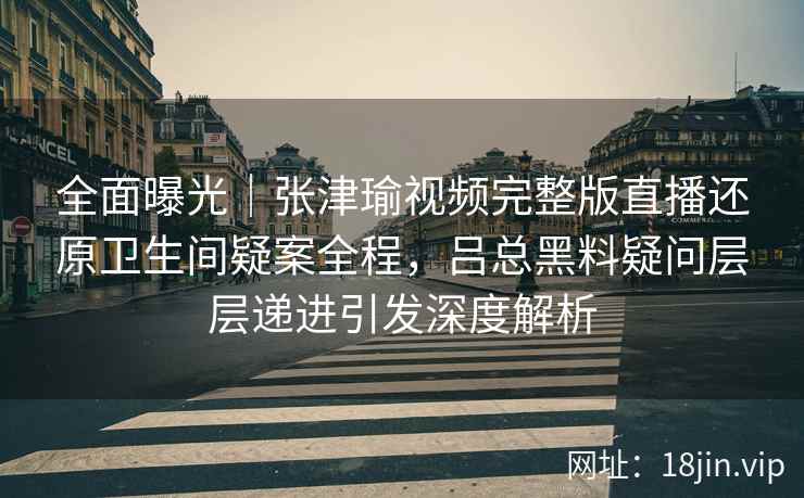 全面曝光｜张津瑜视频完整版直播还原卫生间疑案全程，吕总黑料疑问层层递进引发深度解析