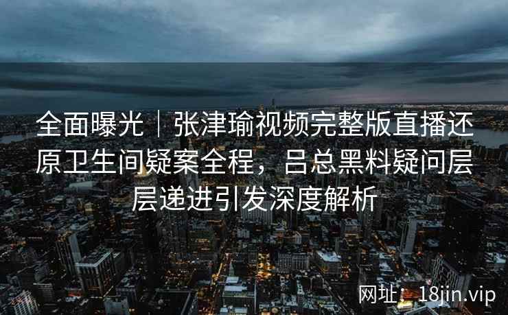 全面曝光｜张津瑜视频完整版直播还原卫生间疑案全程，吕总黑料疑问层层递进引发深度解析