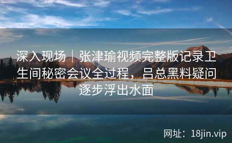 深入现场｜张津瑜视频完整版记录卫生间秘密会议全过程，吕总黑料疑问逐步浮出水面