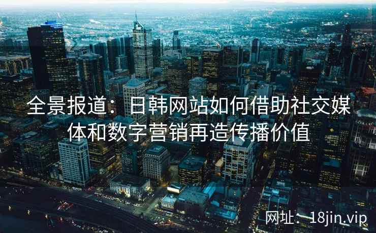 全景报道：日韩网站如何借助社交媒体和数字营销再造传播价值