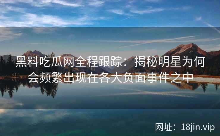 黑料吃瓜网全程跟踪：揭秘明星为何会频繁出现在各大负面事件之中