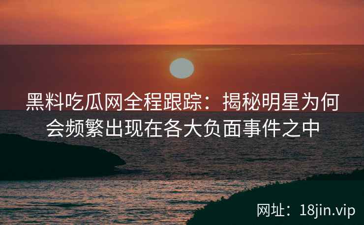 黑料吃瓜网全程跟踪：揭秘明星为何会频繁出现在各大负面事件之中