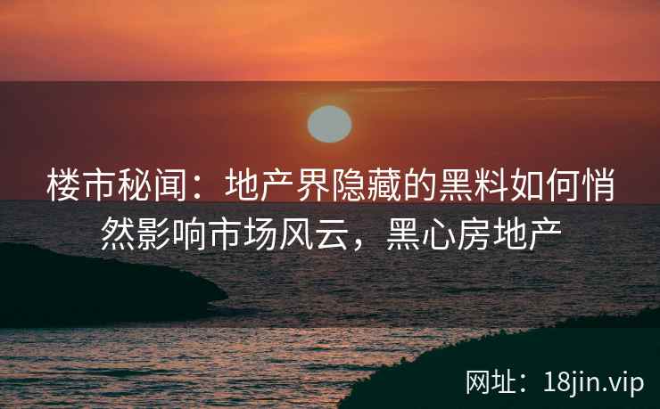 楼市秘闻：地产界隐藏的黑料如何悄然影响市场风云，黑心房地产
