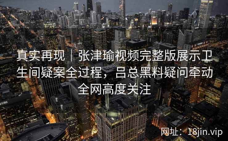 真实再现｜张津瑜视频完整版展示卫生间疑案全过程，吕总黑料疑问牵动全网高度关注