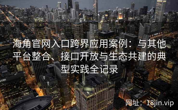 海角官网入口跨界应用案例：与其他平台整合、接口开放与生态共建的典型实践全记录