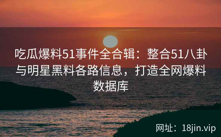 吃瓜爆料51事件全合辑：整合51八卦与明星黑料各路信息，打造全网爆料数据库