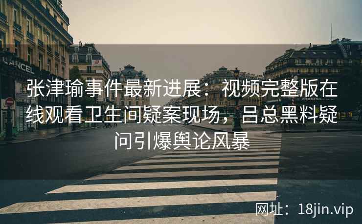 张津瑜事件最新进展：视频完整版在线观看卫生间疑案现场，吕总黑料疑问引爆舆论风暴