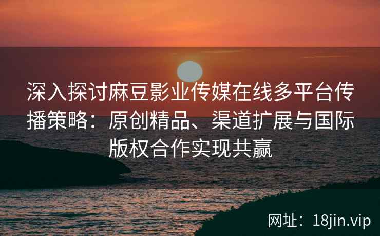 深入探讨麻豆影业传媒在线多平台传播策略：原创精品、渠道扩展与国际版权合作实现共赢
