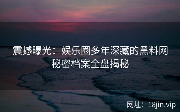震撼曝光：娱乐圈多年深藏的黑料网秘密档案全盘揭秘