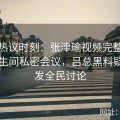 全网热议时刻：张津瑜视频完整版重现卫生间私密会议，吕总黑料疑问引发全民讨论