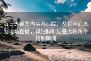 每日大赛国内实况追踪：从官网消息到现场直播，详细解析反差大赛每个精彩瞬间