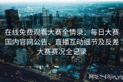 在线免费观看大赛全情录：每日大赛国内官网公告、直播互动细节及反差大赛赛况全记录
