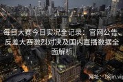 每日大赛今日实况全记录：官网公告、反差大赛激烈对决及国内直播数据全面解析