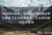 网络热议连连｜张津瑜视频完整版带你细看卫生间疑案现场，吕总黑料疑问层层叠加