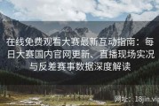 在线免费观看大赛最新互动指南：每日大赛国内官网更新、直播现场实况与反差赛事数据深度解读