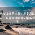 探索新媒体智慧运营：日韩网站如何利用人工智能驱动全球内容与商业转型