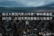 每日大赛国内焦点特辑：解析赛事官网内容、在线免费观看路径与直播评价