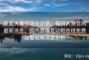 反差大赛现场全记录：每日大赛官网最新消息、国内直播互动和在线免费观看攻略深度剖析