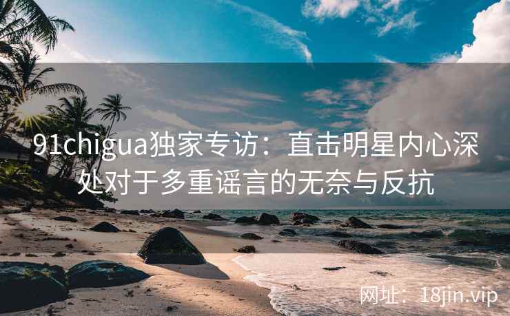 91chigua独家专访：直击明星内心深处对于多重谣言的无奈与反抗