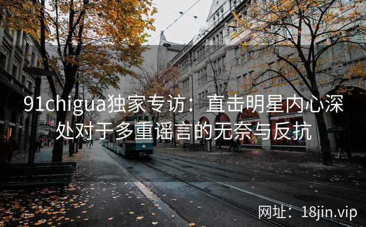 91chigua独家专访：直击明星内心深处对于多重谣言的无奈与反抗