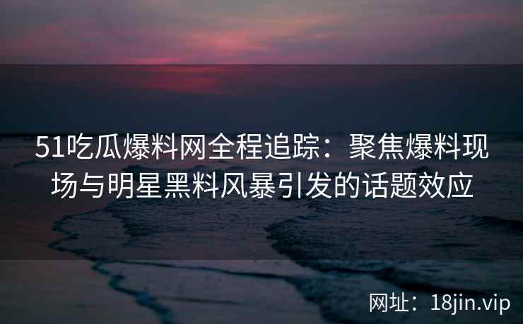 51吃瓜爆料网全程追踪：聚焦爆料现场与明星黑料风暴引发的话题效应