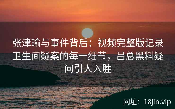 张津瑜与事件背后：视频完整版记录卫生间疑案的每一细节，吕总黑料疑问引人入胜