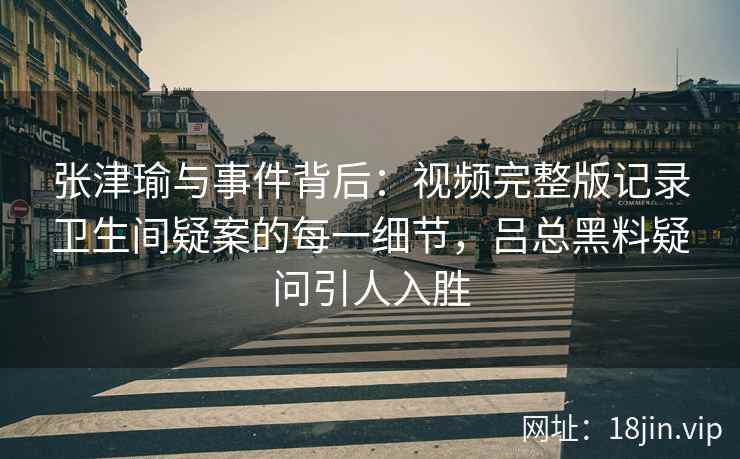 张津瑜与事件背后：视频完整版记录卫生间疑案的每一细节，吕总黑料疑问引人入胜