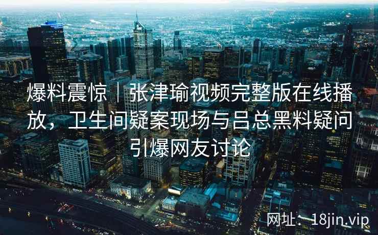 爆料震惊｜张津瑜视频完整版在线播放，卫生间疑案现场与吕总黑料疑问引爆网友讨论