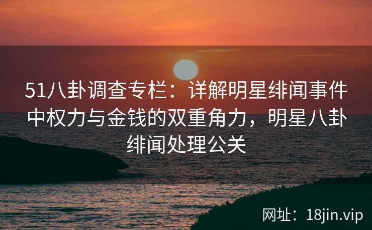 51八卦调查专栏：详解明星绯闻事件中权力与金钱的双重角力，明星八卦绯闻处理公关