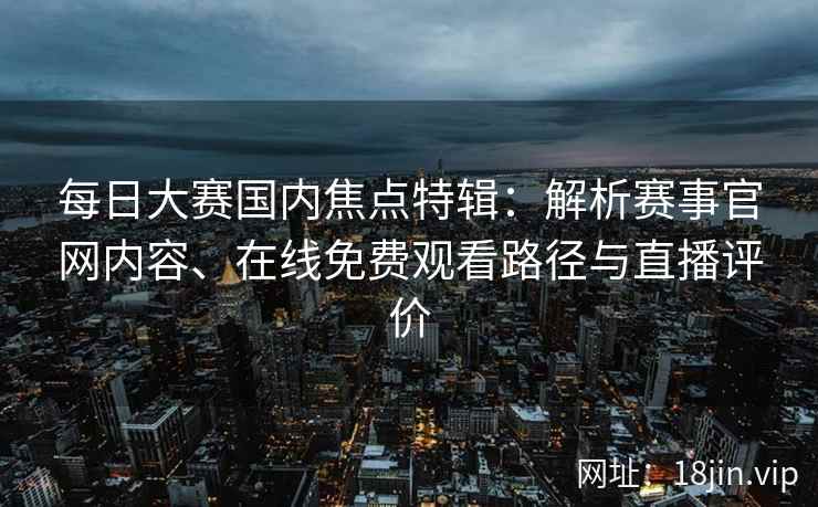 每日大赛国内焦点特辑：解析赛事官网内容、在线免费观看路径与直播评价