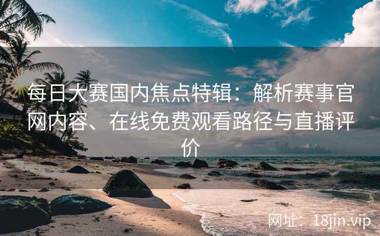 每日大赛国内焦点特辑：解析赛事官网内容、在线免费观看路径与直播评价
