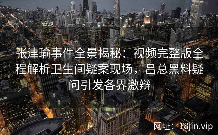 张津瑜事件全景揭秘：视频完整版全程解析卫生间疑案现场，吕总黑料疑问引发各界激辩
