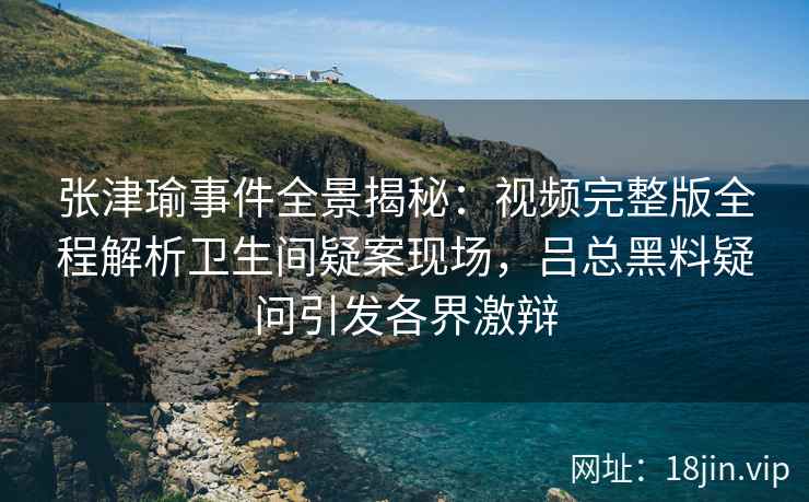 张津瑜事件全景揭秘：视频完整版全程解析卫生间疑案现场，吕总黑料疑问引发各界激辩