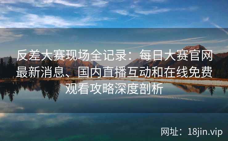 反差大赛现场全记录：每日大赛官网最新消息、国内直播互动和在线免费观看攻略深度剖析