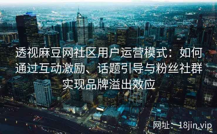 透视麻豆网社区用户运营模式：如何通过互动激励、话题引导与粉丝社群实现品牌溢出效应