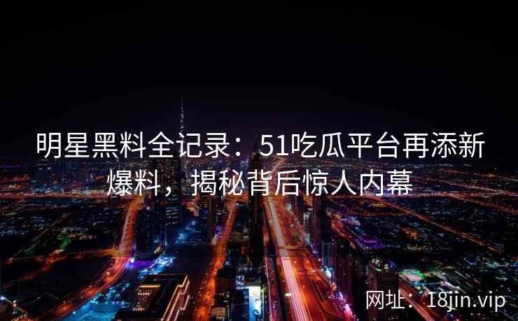 明星黑料全记录：51吃瓜平台再添新爆料，揭秘背后惊人内幕
