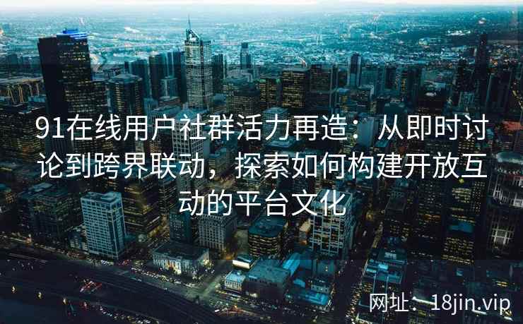 91在线用户社群活力再造：从即时讨论到跨界联动，探索如何构建开放互动的平台文化