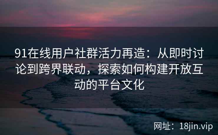 91在线用户社群活力再造：从即时讨论到跨界联动，探索如何构建开放互动的平台文化