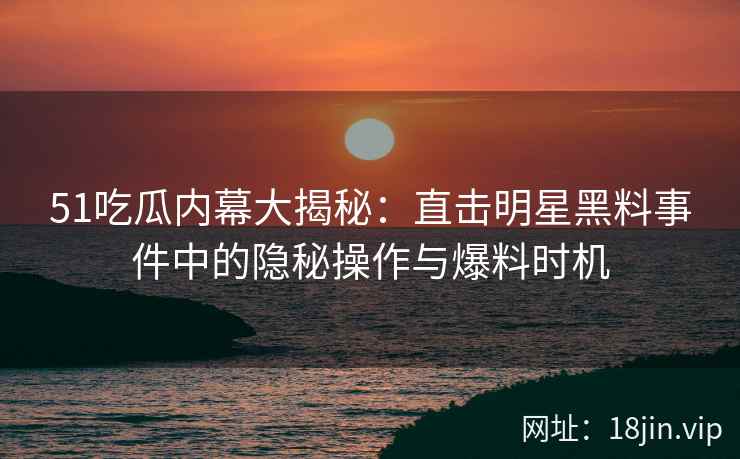 51吃瓜内幕大揭秘：直击明星黑料事件中的隐秘操作与爆料时机