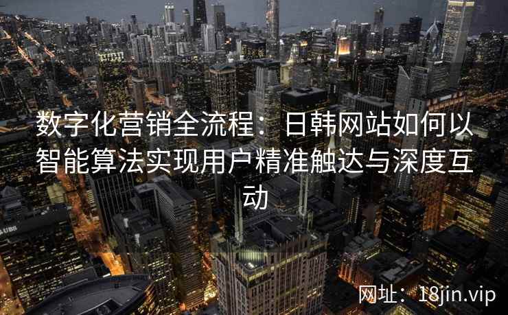 数字化营销全流程：日韩网站如何以智能算法实现用户精准触达与深度互动