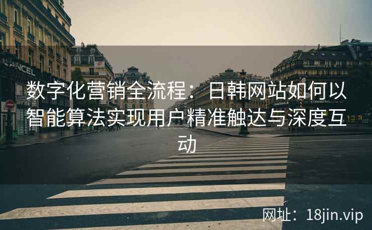 数字化营销全流程：日韩网站如何以智能算法实现用户精准触达与深度互动