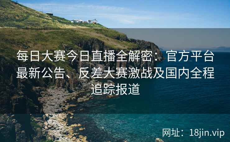 每日大赛今日直播全解密：官方平台最新公告、反差大赛激战及国内全程追踪报道