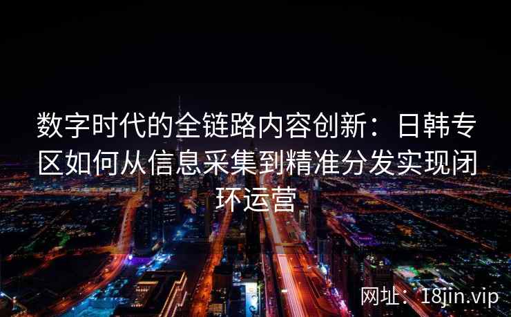 数字时代的全链路内容创新：日韩专区如何从信息采集到精准分发实现闭环运营