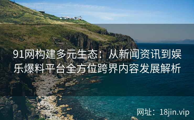 91网构建多元生态：从新闻资讯到娱乐爆料平台全方位跨界内容发展解析