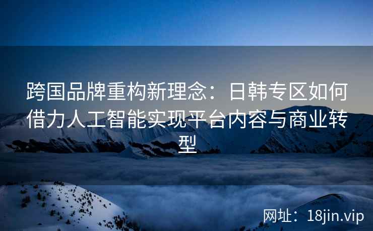 跨国品牌重构新理念：日韩专区如何借力人工智能实现平台内容与商业转型