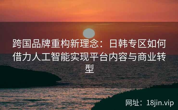 跨国品牌重构新理念：日韩专区如何借力人工智能实现平台内容与商业转型