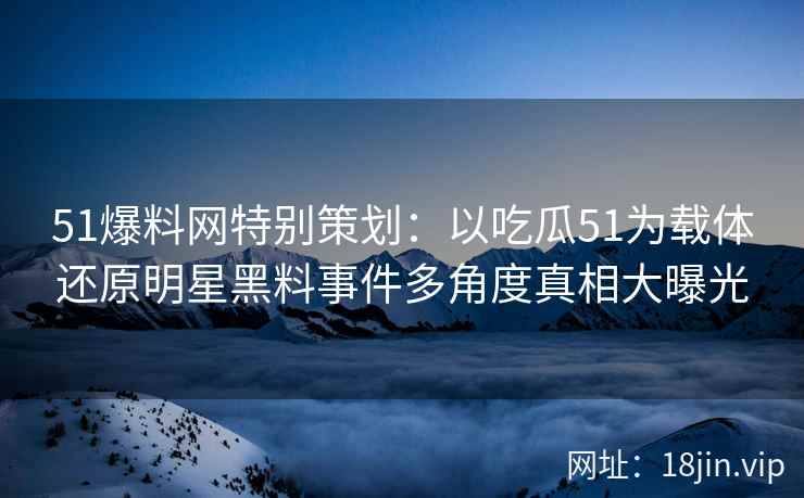 51爆料网特别策划：以吃瓜51为载体还原明星黑料事件多角度真相大曝光