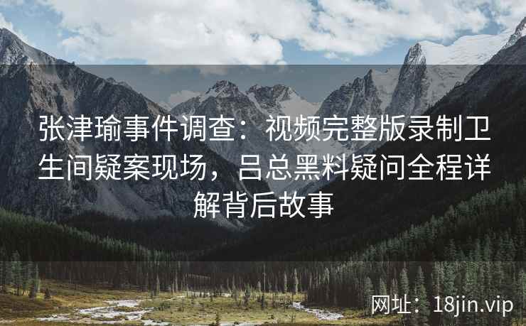 张津瑜事件调查：视频完整版录制卫生间疑案现场，吕总黑料疑问全程详解背后故事