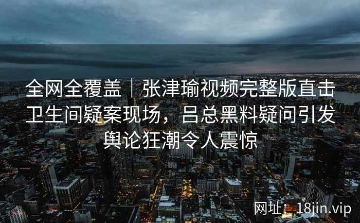 全网全覆盖｜张津瑜视频完整版直击卫生间疑案现场，吕总黑料疑问引发舆论狂潮令人震惊